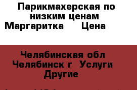 Парикмахерская по низким ценам “Маргаритка“, › Цена ­ 100 - Челябинская обл., Челябинск г. Услуги » Другие   